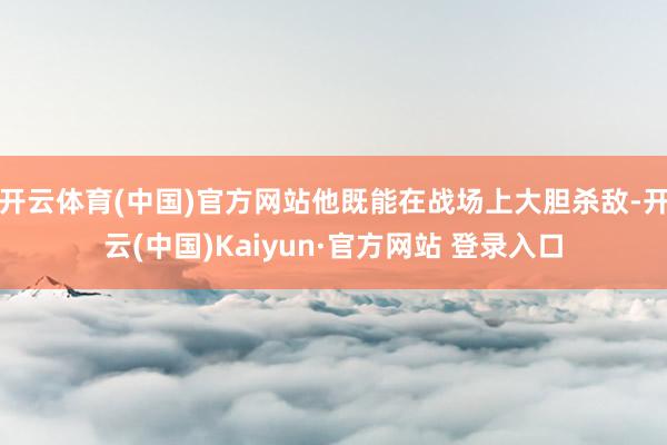 开云体育(中国)官方网站他既能在战场上大胆杀敌-开云(中国)Kaiyun·官方网站 登录入口