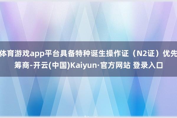 体育游戏app平台具备特种诞生操作证（N2证）优先筹商-开云(中国)Kaiyun·官方网站 登录入口