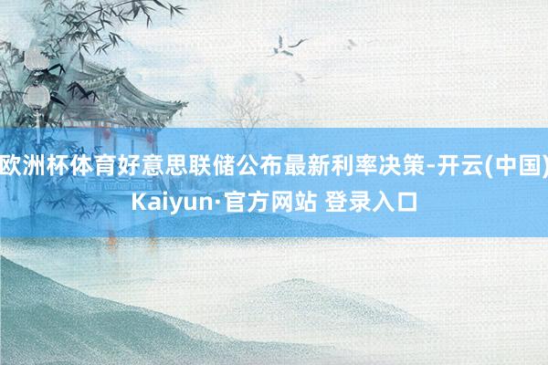 欧洲杯体育好意思联储公布最新利率决策-开云(中国)Kaiyun·官方网站 登录入口