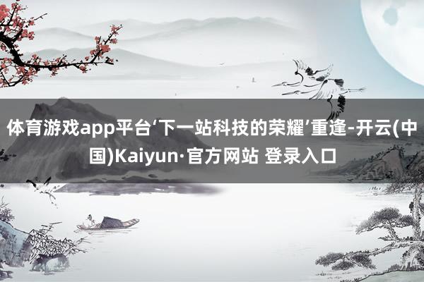 体育游戏app平台‘下一站科技的荣耀’重逢-开云(中国)Kaiyun·官方网站 登录入口