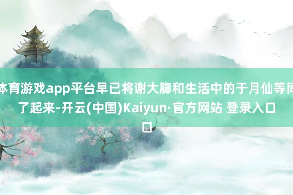 体育游戏app平台早已将谢大脚和生活中的于月仙等同了起来-开云(中国)Kaiyun·官方网站 登录入口