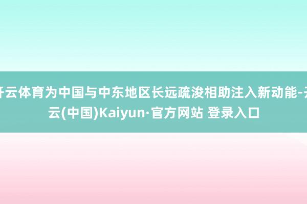 开云体育为中国与中东地区长远疏浚相助注入新动能-开云(中国)Kaiyun·官方网站 登录入口
