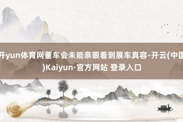 开yun体育网董车会未能亲眼看到展车真容-开云(中国)Kaiyun·官方网站 登录入口
