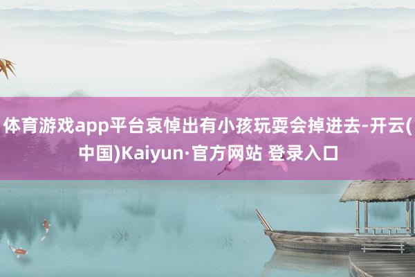 体育游戏app平台哀悼出有小孩玩耍会掉进去-开云(中国)Kaiyun·官方网站 登录入口