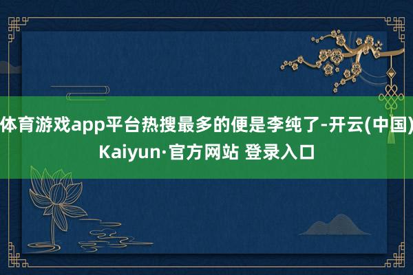 体育游戏app平台热搜最多的便是李纯了-开云(中国)Kaiyun·官方网站 登录入口