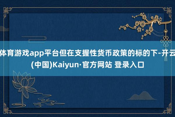体育游戏app平台但在支握性货币政策的标的下-开云(中国)Kaiyun·官方网站 登录入口
