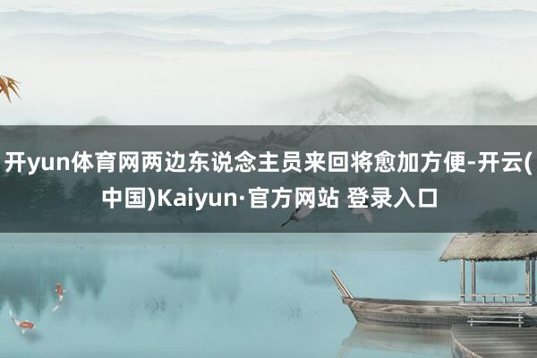 开yun体育网两边东说念主员来回将愈加方便-开云(中国)Kaiyun·官方网站 登录入口