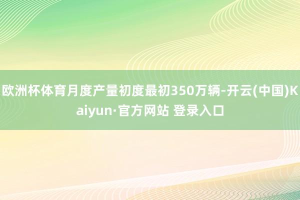 欧洲杯体育月度产量初度最初350万辆-开云(中国)Kaiyun·官方网站 登录入口