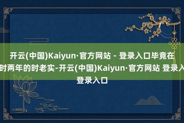 开云(中国)Kaiyun·官方网站 - 登录入口毕竟在昔时两年的时老实-开云(中国)Kaiyun·官方网站 登录入口