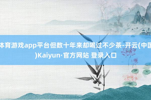 体育游戏app平台但数十年来却喝过不少茶-开云(中国)Kaiyun·官方网站 登录入口