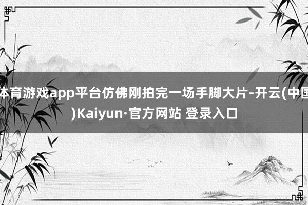 体育游戏app平台仿佛刚拍完一场手脚大片-开云(中国)Kaiyun·官方网站 登录入口