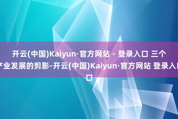 开云(中国)Kaiyun·官方网站 - 登录入口 　　三个产业发展的剪影-开云(中国)Kaiyun·官方网站 登录入口