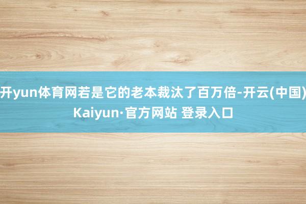 开yun体育网若是它的老本裁汰了百万倍-开云(中国)Kaiyun·官方网站 登录入口