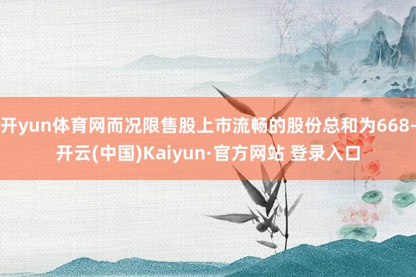 开yun体育网而况限售股上市流畅的股份总和为668-开云(中国)Kaiyun·官方网站 登录入口