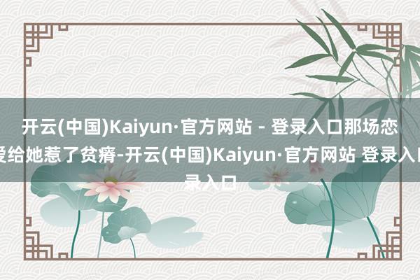开云(中国)Kaiyun·官方网站 - 登录入口那场恋爱给她惹了贫瘠-开云(中国)Kaiyun·官方网站 登录入口