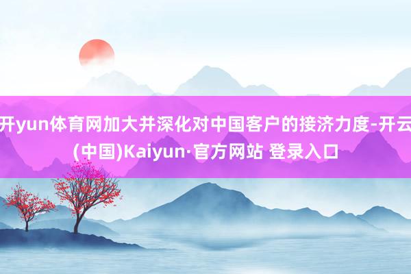 开yun体育网加大并深化对中国客户的接济力度-开云(中国)Kaiyun·官方网站 登录入口