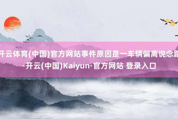 开云体育(中国)官方网站事件原因是一车辆偏离说念路-开云(中国)Kaiyun·官方网站 登录入口
