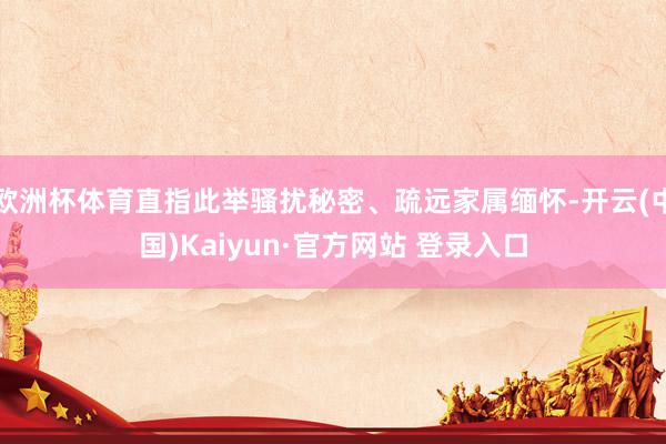 欧洲杯体育直指此举骚扰秘密、疏远家属缅怀-开云(中国)Kaiyun·官方网站 登录入口