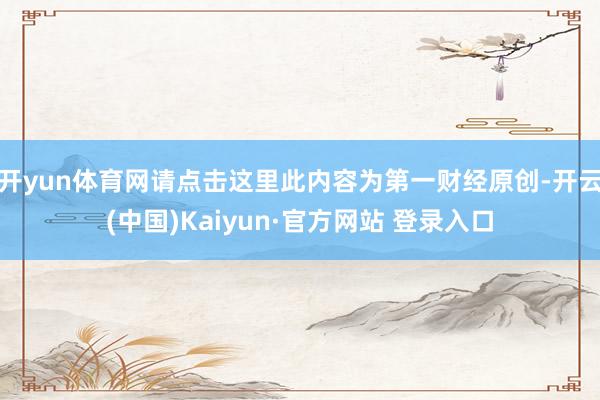 开yun体育网请点击这里此内容为第一财经原创-开云(中国)Kaiyun·官方网站 登录入口