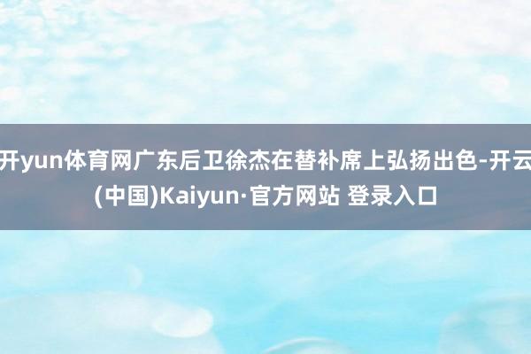 开yun体育网广东后卫徐杰在替补席上弘扬出色-开云(中国)Kaiyun·官方网站 登录入口