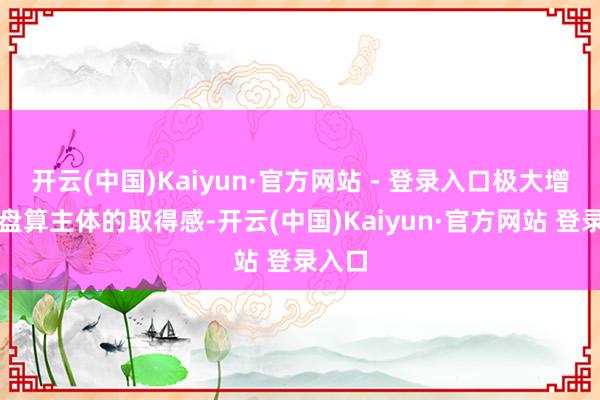 开云(中国)Kaiyun·官方网站 - 登录入口极大增强了盘算主体的取得感-开云(中国)Kaiyun·官方网站 登录入口