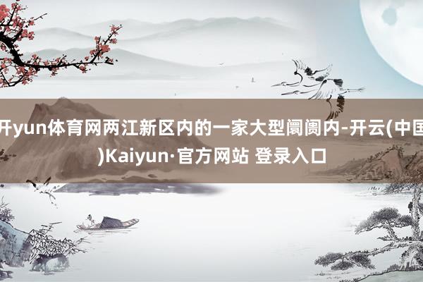 开yun体育网两江新区内的一家大型阛阓内-开云(中国)Kaiyun·官方网站 登录入口