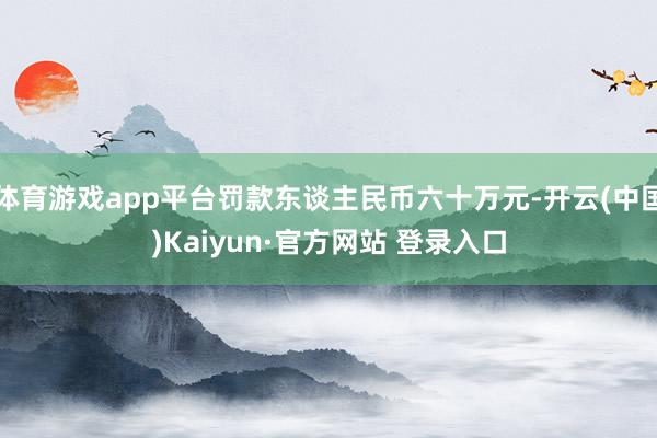 体育游戏app平台罚款东谈主民币六十万元-开云(中国)Kaiyun·官方网站 登录入口