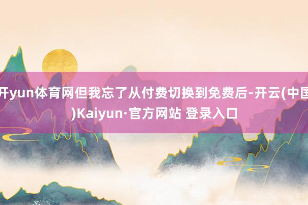 开yun体育网但我忘了从付费切换到免费后-开云(中国)Kaiyun·官方网站 登录入口