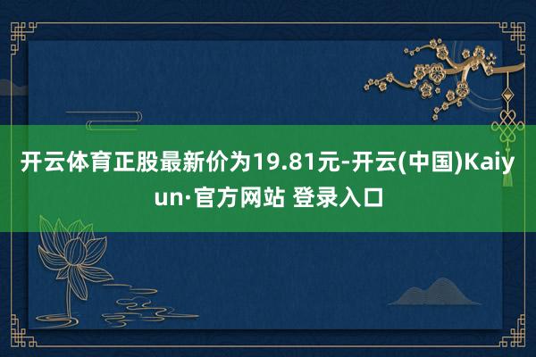 开云体育正股最新价为19.81元-开云(中国)Kaiyun·官方网站 登录入口