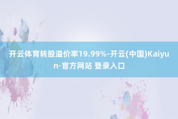 开云体育转股溢价率19.99%-开云(中国)Kaiyun·官方网站 登录入口