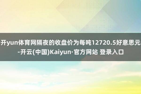 开yun体育网隔夜的收盘价为每吨12720.5好意思元-开云(中国)Kaiyun·官方网站 登录入口