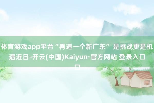 体育游戏app平台　　“再造一个新广东” 是挑战更是机遇　　近日-开云(中国)Kaiyun·官方网站 登录入口
