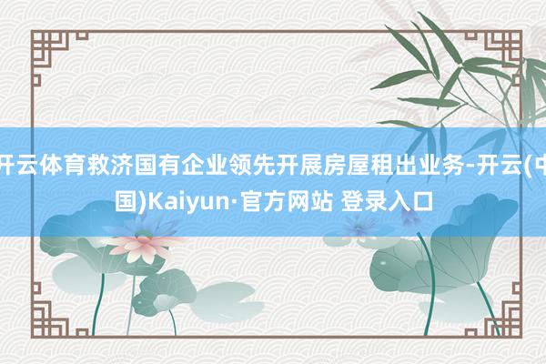 开云体育救济国有企业领先开展房屋租出业务-开云(中国)Kaiyun·官方网站 登录入口