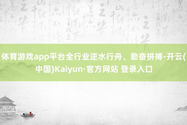 体育游戏app平台全行业逆水行舟、勤奋拼搏-开云(中国)Kaiyun·官方网站 登录入口