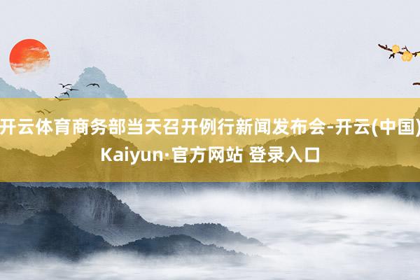 开云体育商务部当天召开例行新闻发布会-开云(中国)Kaiyun·官方网站 登录入口