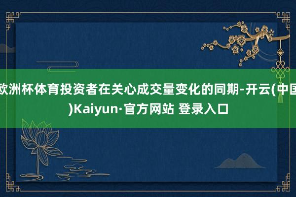 欧洲杯体育投资者在关心成交量变化的同期-开云(中国)Kaiyun·官方网站 登录入口