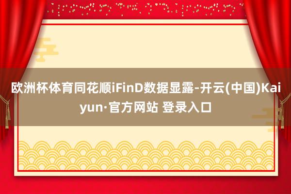 欧洲杯体育同花顺iFinD数据显露-开云(中国)Kaiyun·官方网站 登录入口