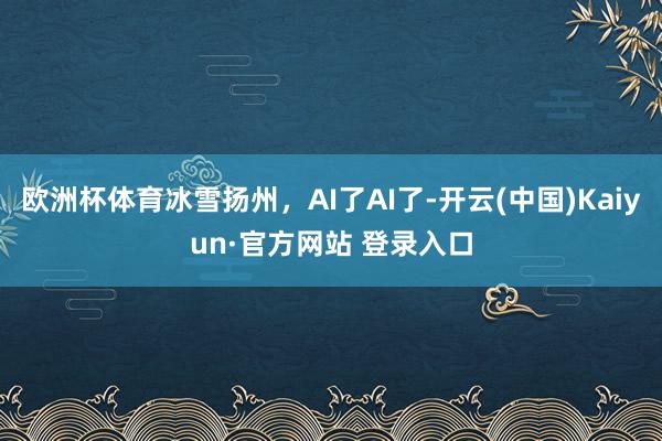 欧洲杯体育冰雪扬州,AI了AI了-开云(中国)Kaiyun·官方网站 登录入口