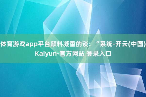 体育游戏app平台颜料凝重的谈：“系统-开云(中国)Kaiyun·官方网站 登录入口
