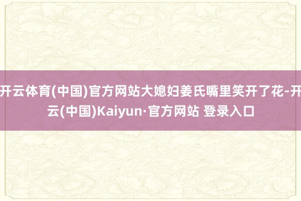 开云体育(中国)官方网站大媳妇姜氏嘴里笑开了花-开云(中国)Kaiyun·官方网站 登录入口