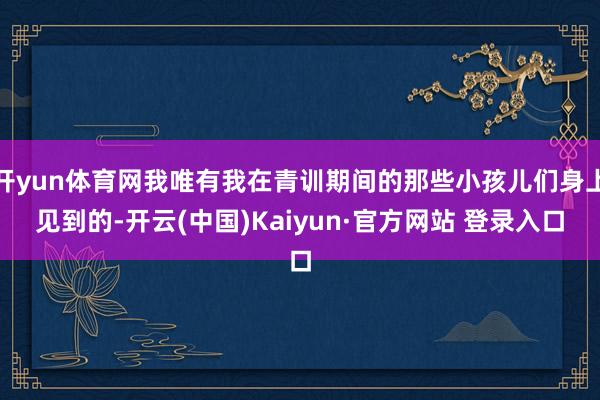 开yun体育网我唯有我在青训期间的那些小孩儿们身上见到的-开云(中国)Kaiyun·官方网站 登录入口