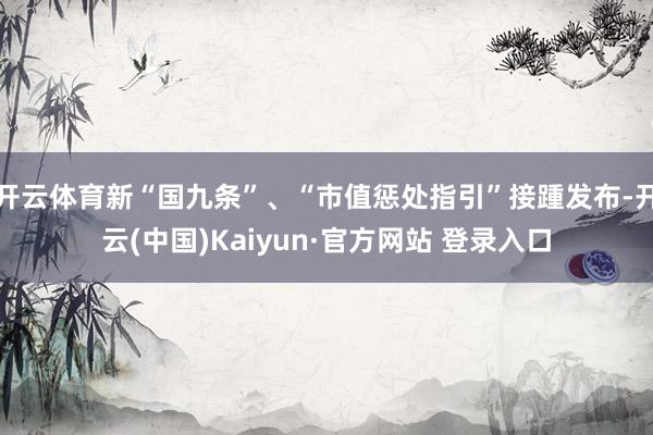 开云体育新“国九条”、“市值惩处指引”接踵发布-开云(中国)Kaiyun·官方网站 登录入口
