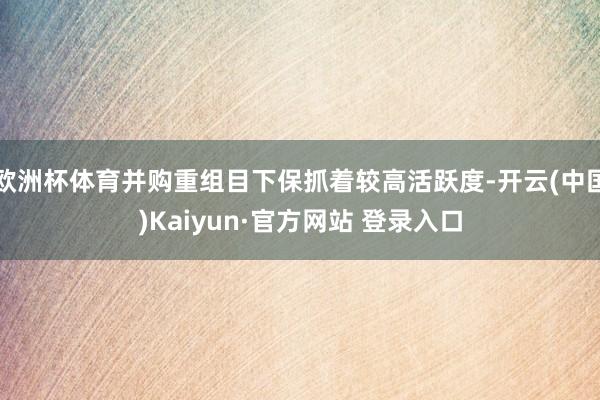 欧洲杯体育并购重组目下保抓着较高活跃度-开云(中国)Kaiyun·官方网站 登录入口