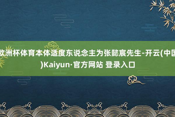 欧洲杯体育本体适度东说念主为张懿宸先生-开云(中国)Kaiyun·官方网站 登录入口