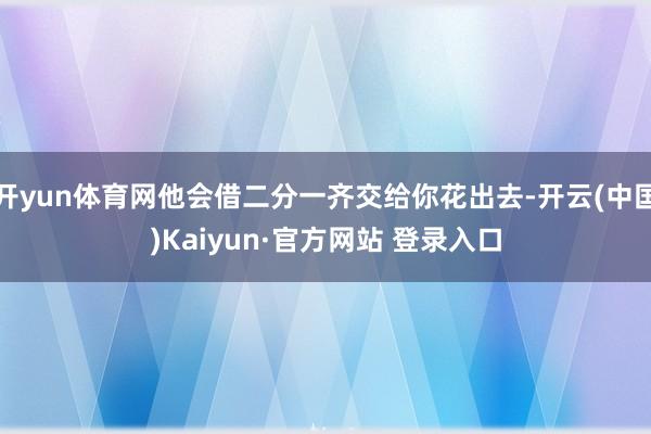 开yun体育网他会借二分一齐交给你花出去-开云(中国)Kaiyun·官方网站 登录入口