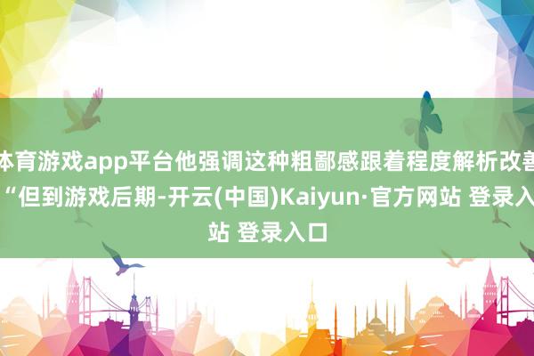 体育游戏app平台他强调这种粗鄙感跟着程度解析改善：“但到游戏后期-开云(中国)Kaiyun·官方网站 登录入口