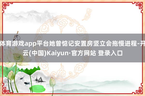 体育游戏app平台她曾惦记安置房竖立会拖慢进程-开云(中国)Kaiyun·官方网站 登录入口