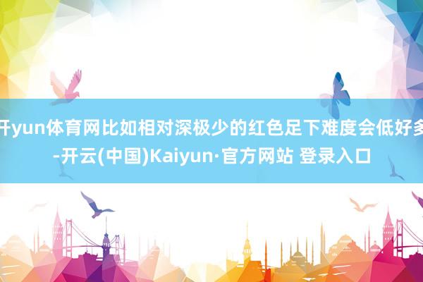 开yun体育网比如相对深极少的红色足下难度会低好多-开云(中国)Kaiyun·官方网站 登录入口