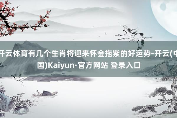 开云体育有几个生肖将迎来怀金拖紫的好运势-开云(中国)Kaiyun·官方网站 登录入口