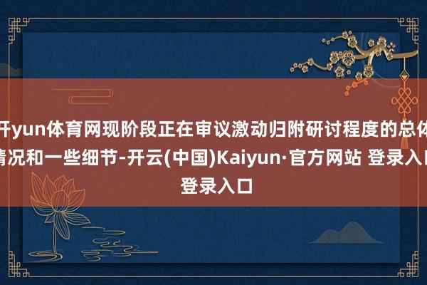 开yun体育网现阶段正在审议激动归附研讨程度的总体情况和一些细节-开云(中国)Kaiyun·官方网站 登录入口
